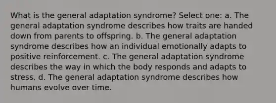 What is the general adaptation syndrome? Select one: a. The general adaptation syndrome describes how traits are handed down from parents to offspring. b. The general adaptation syndrome describes how an individual emotionally adapts to positive reinforcement. c. The general adaptation syndrome describes the way in which the body responds and adapts to stress. d. The general adaptation syndrome describes how humans evolve over time.