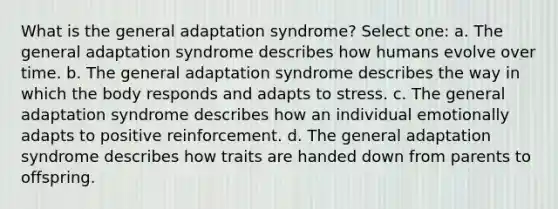 What is the general adaptation syndrome? Select one: a. The general adaptation syndrome describes how humans evolve over time. b. The general adaptation syndrome describes the way in which the body responds and adapts to stress. c. The general adaptation syndrome describes how an individual emotionally adapts to positive reinforcement. d. The general adaptation syndrome describes how traits are handed down from parents to offspring.