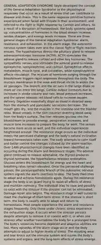 GENERAL ADAPTATION SYNDROME Seyle developed the concept of the General Adaptation Syndrome as the physiological responses that occur as a result of stress that can contribute to disease and illness. This is the same response primitive humans experienced when faced with threats in their environment, and referred to the fight or flight response by Cannon and others. As a result of a disruption of homeostasis, the body systems speed up, concentrations of hormones in the blood stream increase, senses sharpen, and energy levels increase. There are three general stages of the General Adaptation Syndrome: alarm, resistance, and exhaustion. In the alarm stage, the autonomic nervous system takes over and the classic fight or flight reaction ensues. The hypothalamus directs the pituitary gland to release adrenocorticotropic hormone (ACTH). ACTH stimulates the adrenal gland to release cortisol and other key hormones. The sympathetic nerves also stimulate the adrenal gland to release epinephrine, norepinephrine, and cortisol. Epinephrine affects metabolism, muscle tone, and circulation, while norepinephrine affects circulation. The mixture of hormones surging through the bloodstream triggers rapid responses throughout the body. The mucous membranes in the nose and throat shrink to widen the air passages. The bronchi and the air sacs in the lungs dilate so more air can enter the lungs. Cardiac output increases due to increases in stroke volume and rate, blood pressure increases, and the spleen releases red blood cells to increase oxygen delivery. Digestion essentially stops as blood is diverted away from the stomach and pancreatic secretions decrease. The mouth gets dry, and the muscles in the intestine and the bladder relax. Blood vessels in the skin constrict diverting blood away from the body's surface. The liver releases glucose into the bloodstream to provide energy, perspiration increases, and muscle tone increases to prepare the body for work. The senses become more acute as well, and the individual experiences heightened arousal. The resistance stage occurs as the individual meets the perceived challenge and the body's natural inclination toward homeostasis takes over. The body attempts to calm itself and better control the changes initiated by the alarm reaction. Over 1400 physiochemical changes have been identified as occurring during the Alarm and Resistance stages. The adrenal gland continues to release adrenaline, the thyroid produces thyroid hormones, the hypothalamus releases endorphins. Glucose enters the bloodstream for energy and the heart and breathing rates remain elevated. Once the perceived challenge passes, the parasympathetic branch of the autonomic nervous system signals the alarm reactions to stop. The body then tries to adapt and achieve homeostasis again. During the resistance stage the body is on guard trying to resist all effects of stress and maintain normalcy. The individual tries to cope and possibly co-exist with the stressor if the stressor can not be eliminated. Damage repair also begins. The resistance stage is well suited to meet the challenge of short-term stress. If the stressor is short term, the body is usually able to adapt and return to homeostasis. Most people experience the alarm and resistance stages frequently. Only those under chronic stress experience the exhaustion stage. It occurs when the stressor persists despite attempts to remove it or coexist with it, or when one stressor after another traumatizes the body for a prolonged time. The body's resources become depleted and adaptive abilities are lost. Many episodes of the alarm stage occur and the body attempts to adjust to higher levels of stress. The resulting wear and tear knock out the immune system and injures the body's systems and organs, and the long-term effects of stress emerge.