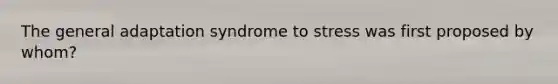 The general adaptation syndrome to stress was first proposed by whom?