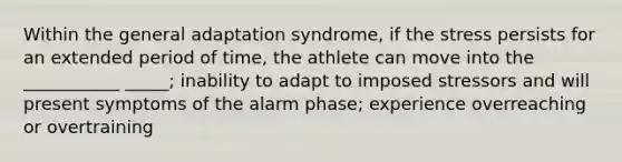 Within the general adaptation syndrome, if the stress persists for an extended period of time, the athlete can move into the ___________ _____; inability to adapt to imposed stressors and will present symptoms of the alarm phase; experience overreaching or overtraining