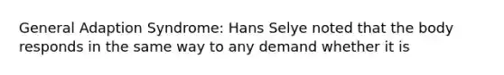 General Adaption Syndrome: Hans Selye noted that the body responds in the same way to any demand whether it is