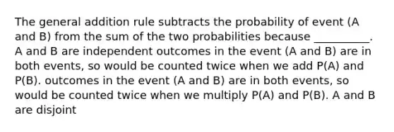 The general addition rule subtracts the probability of event (A and B) from the sum of the two probabilities because __________. A and B are independent outcomes in the event (A and B) are in both events, so would be counted twice when we add P(A) and P(B). outcomes in the event (A and B) are in both events, so would be counted twice when we multiply P(A) and P(B). A and B are disjoint