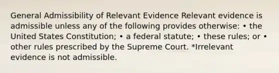 General Admissibility of Relevant Evidence Relevant evidence is admissible unless any of the following provides otherwise: • the United States Constitution; • a federal statute; • these rules; or • other rules prescribed by the Supreme Court. *Irrelevant evidence is not admissible.