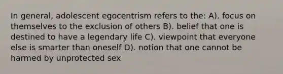 In general, adolescent egocentrism refers to the: A). focus on themselves to the exclusion of others B). belief that one is destined to have a legendary life C). viewpoint that everyone else is smarter than oneself D). notion that one cannot be harmed by unprotected sex