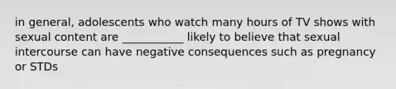 in general, adolescents who watch many hours of TV shows with sexual content are ___________ likely to believe that sexual intercourse can have negative consequences such as pregnancy or STDs