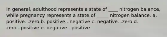 In general, adulthood represents a state of ____ nitrogen balance, while pregnancy represents a state of _____ nitrogen balance. a. positive...zero b. positive...negative c. negative...zero d. zero...positive e. negative...positive