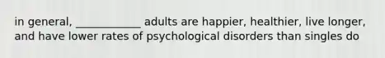 in general, ____________ adults are happier, healthier, live longer, and have lower rates of psychological disorders than singles do