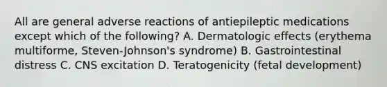 All are general adverse reactions of antiepileptic medications except which of the following? A. Dermatologic effects (erythema multiforme, Steven-Johnson's syndrome) B. Gastrointestinal distress C. CNS excitation D. Teratogenicity (fetal development)