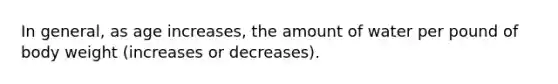 In general, as age increases, the amount of water per pound of body weight (increases or decreases).