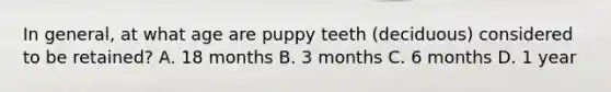 In general, at what age are puppy teeth (deciduous) considered to be retained? A. 18 months B. 3 months C. 6 months D. 1 year