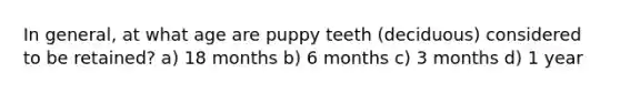 In general, at what age are puppy teeth (deciduous) considered to be retained? a) 18 months b) 6 months c) 3 months d) 1 year