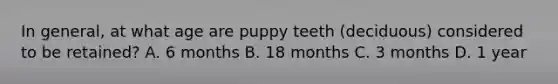 In general, at what age are puppy teeth (deciduous) considered to be retained? A. 6 months B. 18 months C. 3 months D. 1 year