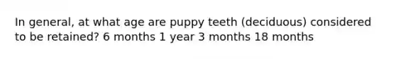 In general, at what age are puppy teeth (deciduous) considered to be retained? 6 months 1 year 3 months 18 months