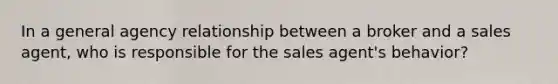 In a general agency relationship between a broker and a sales agent, who is responsible for the sales agent's behavior?