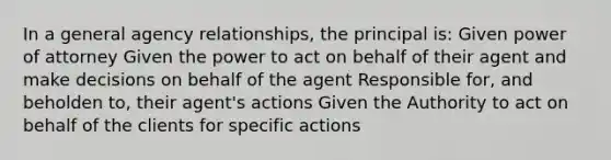 In a general agency relationships, the principal is: Given power of attorney Given the power to act on behalf of their agent and make decisions on behalf of the agent Responsible for, and beholden to, their agent's actions Given the Authority to act on behalf of the clients for specific actions