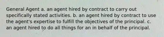 General Agent a. an agent hired by contract to carry out specifically stated activities. b. an agent hired by contract to use the agent's expertise to fulfill the objectives of the principal. c. an agent hired to do all things for an in behalf of the principal.