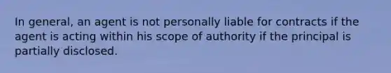 In general, an agent is not personally liable for contracts if the agent is acting within his scope of authority if the principal is partially disclosed.