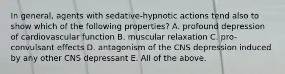 In general, agents with sedative-hypnotic actions tend also to show which of the following properties? A. profound depression of cardiovascular function B. muscular relaxation C. pro-convulsant effects D. antagonism of the CNS depression induced by any other CNS depressant E. All of the above.