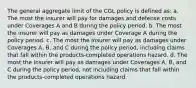 The general aggregate limit of the CGL policy is defined as: a. The most the insurer will pay for damages and defense costs under Coverages A and B during the policy period. b. The most the insurer will pay as damages under Coverage A during the policy period. c. The most the insurer will pay as damages under Coverages A, B, and C during the policy period, including claims that fall within the products-completed operations hazard. d. The most the insurer will pay as damages under Coverages A, B, and C during the policy period, not including claims that fall within the products-completed operations hazard.