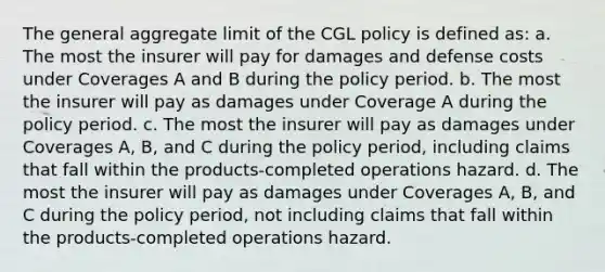 The general aggregate limit of the CGL policy is defined as: a. The most the insurer will pay for damages and defense costs under Coverages A and B during the policy period. b. The most the insurer will pay as damages under Coverage A during the policy period. c. The most the insurer will pay as damages under Coverages A, B, and C during the policy period, including claims that fall within the products-completed operations hazard. d. The most the insurer will pay as damages under Coverages A, B, and C during the policy period, not including claims that fall within the products-completed operations hazard.