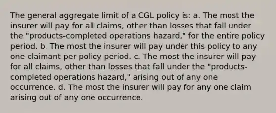 The general aggregate limit of a CGL policy is: a. The most the insurer will pay for all claims, other than losses that fall under the "products-completed operations hazard," for the entire policy period. b. The most the insurer will pay under this policy to any one claimant per policy period. c. The most the insurer will pay for all claims, other than losses that fall under the "products-completed operations hazard," arising out of any one occurrence. d. The most the insurer will pay for any one claim arising out of any one occurrence.