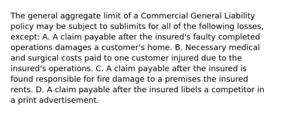 The general aggregate limit of a Commercial General Liability policy may be subject to sublimits for all of the following losses, except: A. A claim payable after the insured's faulty completed operations damages a customer's home. B. Necessary medical and surgical costs paid to one customer injured due to the insured's operations. C. A claim payable after the insured is found responsible for fire damage to a premises the insured rents. D. A claim payable after the insured libels a competitor in a print advertisement.