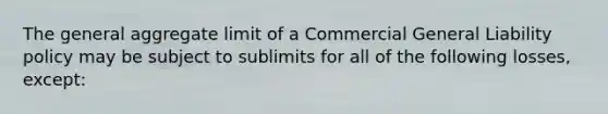 The general aggregate limit of a Commercial General Liability policy may be subject to sublimits for all of the following losses, except: