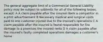 The general aggregate limit of a Commercial General Liability policy may be subject to sublimits for all of the following losses, except: A A claim payable after the insured libels a competitor in a print advertisement B Necessary medical and surgical costs paid to one customer injured due to the insured's operations C A claim payable after the insured is found responsible for fire damage to a premises the insured rents D A claim payable after the insured's faulty completed operations damages a customer's home