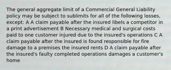 The general aggregate limit of a Commercial General Liability policy may be subject to sublimits for all of the following losses, except: A A claim payable after the insured libels a competitor in a print advertisement B Necessary medical and surgical costs paid to one customer injured due to the insured's operations C A claim payable after the insured is found responsible for fire damage to a premises the insured rents D A claim payable after the insured's faulty completed operations damages a customer's home