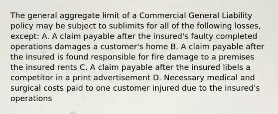 The general aggregate limit of a Commercial General Liability policy may be subject to sublimits for all of the following losses, except: A. A claim payable after the insured's faulty completed operations damages a customer's home B. A claim payable after the insured is found responsible for fire damage to a premises the insured rents C. A claim payable after the insured libels a competitor in a print advertisement D. Necessary medical and surgical costs paid to one customer injured due to the insured's operations