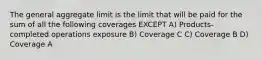 The general aggregate limit is the limit that will be paid for the sum of all the following coverages EXCEPT A) Products-completed operations exposure B) Coverage C C) Coverage B D) Coverage A