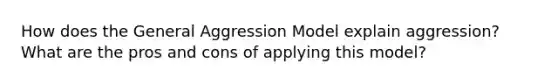 How does the General Aggression Model explain aggression? What are the pros and cons of applying this model?