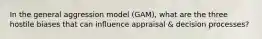 In the general aggression model (GAM), what are the three hostile biases that can influence appraisal & decision processes?