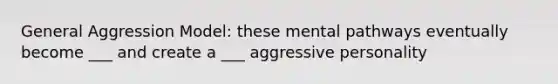 General Aggression Model: these mental pathways eventually become ___ and create a ___ aggressive personality