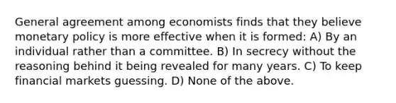 General agreement among economists finds that they believe monetary policy is more effective when it is formed: A) By an individual rather than a committee. B) In secrecy without the reasoning behind it being revealed for many years. C) To keep financial markets guessing. D) None of the above.