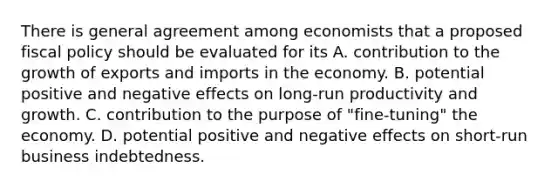 There is general agreement among economists that a proposed fiscal policy should be evaluated for its A. contribution to the growth of exports and imports in the economy. B. potential positive and negative effects on long-run productivity and growth. C. contribution to the purpose of "fine-tuning" the economy. D. potential positive and negative effects on short-run business indebtedness.