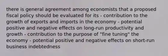 there is general agreement among economists that a proposed fiscal policy should be evaluated for its - contribution to the growth of exports and imports in the economy - potential positive and negative effects on long-run productivity and growth - contribution to the purpose of "fine tuning" the economy - potential positive and negative effects on short-run business indebtedness