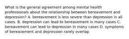 What is the general agreement among mental health professionals about the relationship between bereavement and depression? A. bereavement is less severe than depression in all cases. B. depression can lead to bereavement in many cases C. bereavement can lead to depression in many cases D. symptoms of bereavement and depression rarely overlap