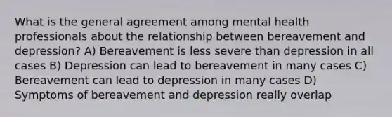 What is the general agreement among mental health professionals about the relationship between bereavement and depression? A) Bereavement is less severe than depression in all cases B) Depression can lead to bereavement in many cases C) Bereavement can lead to depression in many cases D) Symptoms of bereavement and depression really overlap