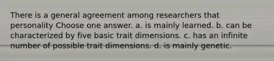 There is a general agreement among researchers that personality Choose one answer. a. is mainly learned. b. can be characterized by five basic trait dimensions. c. has an infinite number of possible trait dimensions. d. is mainly genetic.