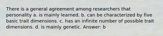 There is a general agreement among researchers that personality a. is mainly learned. b. can be characterized by five basic trait dimensions. c. has an infinite number of possible trait dimensions. d. is mainly genetic. Answer: b