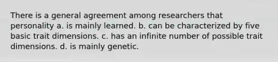 There is a general agreement among researchers that personality a. is mainly learned. b. can be characterized by five basic trait dimensions. c. has an infinite number of possible trait dimensions. d. is mainly genetic.