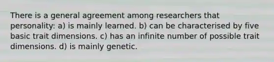 There is a general agreement among researchers that personality: a) is mainly learned. b) can be characterised by five basic trait dimensions. c) has an infinite number of possible trait dimensions. d) is mainly genetic.