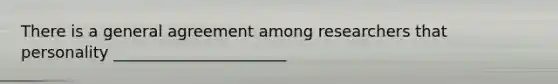 There is a general agreement among researchers that personality ______________________