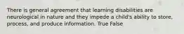 There is general agreement that learning disabilities are neurological in nature and they impede a child's ability to store, process, and produce information. True False