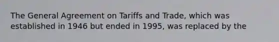 The General Agreement on Tariffs and Trade, which was established in 1946 but ended in 1995, was replaced by the