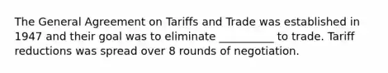 The General Agreement on Tariffs and Trade was established in 1947 and their goal was to eliminate __________ to trade. Tariff reductions was spread over 8 rounds of negotiation.