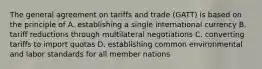 The general agreement on tariffs and trade (GATT) is based on the principle of A. establishing a single international currency B. tariff reductions through multilateral negotiations C. converting tariffs to import quotas D. establishing common environmental and labor standards for all member nations