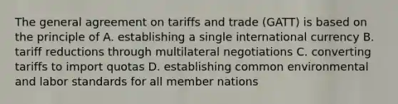 The general agreement on tariffs and trade (GATT) is based on the principle of A. establishing a single international currency B. tariff reductions through multilateral negotiations C. converting tariffs to import quotas D. establishing common environmental and labor standards for all member nations